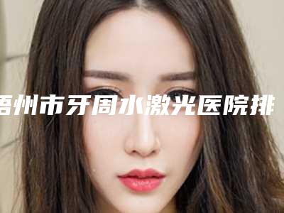 梧州市牙周水激光医院排名评选出炉(梧州市牙周水激光口腔医院实力锁定榜一_推荐收藏)