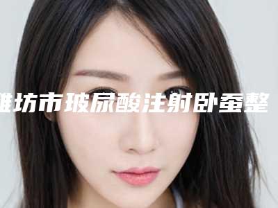 潍坊市玻尿酸注射卧蚕整形术价格表 整形科室收费标准一览-潍坊市玻尿酸注射卧蚕整形术手术什么费用