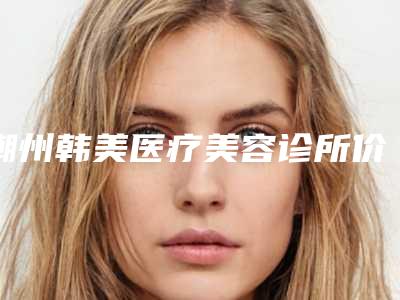 潮州韩美医疗美容诊所价格(价目)表2025版内部流出一览-熊伟汉医生介绍
