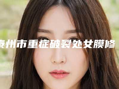 泰州市重症破裂处女膜修补医院实力派有哪些(泰州市重症破裂处女膜修补整形医院)