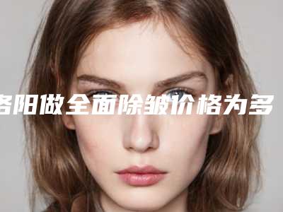 洛阳做全面除皱价格为多少,洛阳做全面除皱手术价格受哪些因素影响