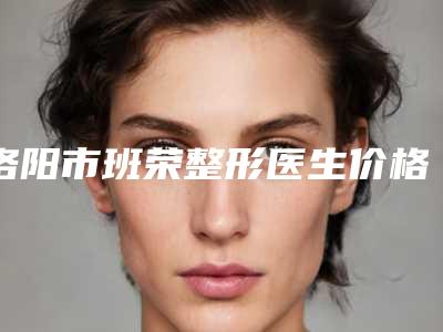 洛阳市班荣整形医生价格(价目)热门曝光一览