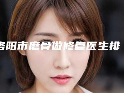 洛阳市磨骨做修复医生排名私立医美技术出圈-洛阳市齐一帆整形医生