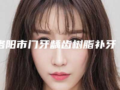 洛阳市门牙龋齿树脂补牙价格(收费标准)详情信息-洛阳市门牙龋齿树脂补牙价格