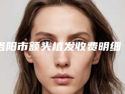 洛阳市额头植发收费明细2025新版出炉-洛阳市中心医院费用表明细