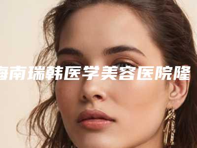 海南瑞韩医学美容医院隆鼻多少钱,手术缩鼻翼16537元起