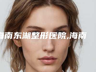 海南东湖整形医院,海南艾尚美医疗美容你更喜欢哪一家