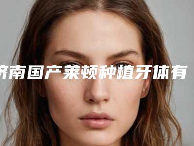 济南国产莱顿种植牙体有副作用么(济南国产莱顿种植牙体矫正会有副作用吗)