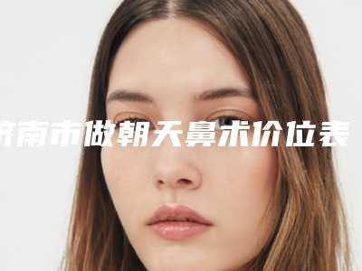 济南市做朝天鼻术价位表2025公开一览-济南市做朝天鼻术医院整容手术价格是多少