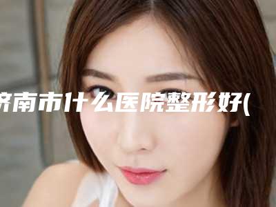 济南市什么医院整形好(济南莱芜时光整形实力与口碑之选)