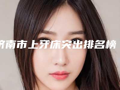济南市上牙床突出排名榜前十位正规认证-济南市上牙床突出口腔医生
