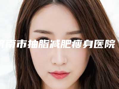 济南市抽脂减肥瘦身医院权威筛选-济南碧莲盛连锁凭实力胜出