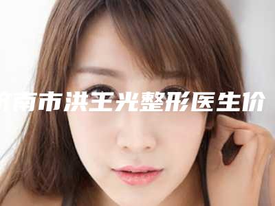 济南市洪王光整形医生价位表2025正式公开