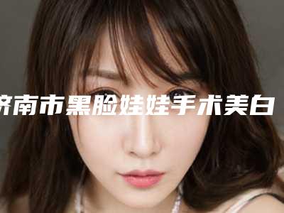 济南市黑脸娃娃手术美白价格表(费用)展示_附医院全新资料(黑脸娃娃手术美白均价为:1582元)