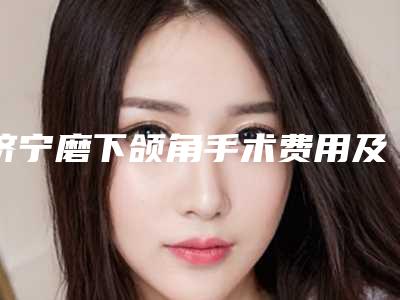 济宁磨下颌角手术费用及过程解析_济宁磨下颌角手术的费用揭秘