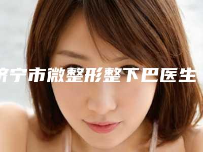 济宁市微整形整下巴医生在榜名单甄选实力top榜前十名单-李丽医生擅长项目一览