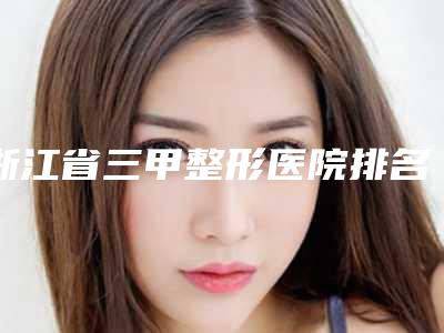 浙江省三甲整形医院排名,技术大佬多