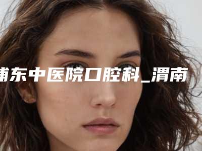 浦东中医院口腔科_渭南尤邦口腔医院