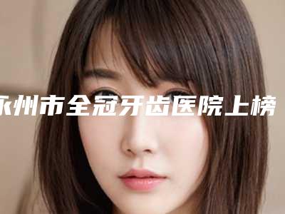 永州市全冠牙齿医院上榜名单前十名有哪个（永州安牙舒口腔(河东万达店)口碑价目全解密）