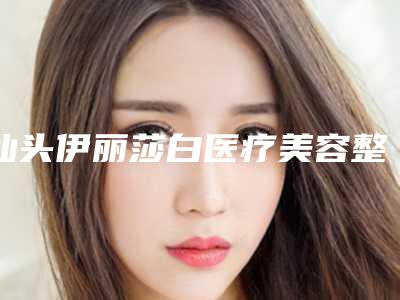 汕头伊丽莎白医疗美容整形医院,汕头市龙湖区名流医疗美容实力PK口碑擅长点这里