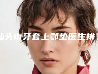 汕头市牙套上鄂垫医生排行榜综合实力top10强实力大比拼-汕头市牙套上鄂垫口腔医生