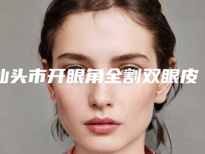 汕头市开眼角全割双眼皮医生在榜清单前十位上新-汕头市吴楠整形医生
