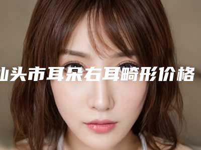 汕头市耳朵右耳畸形价格表2025版-近8个月均价为55423元