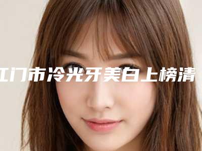 江门市冷光牙美白上榜清单前十名公立私立全在这里-江门市冷光牙美白口腔医生