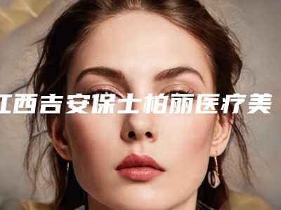 江西吉安保士柏丽医疗美容机构价目表清单展示附皮秒祛斑皮秒激光案例