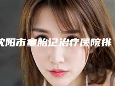 沈阳市童胎记治疗医院排名前十佳焕新啦-沈阳市童胎记治疗整形医院