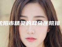 沈阳市精灵的耳朵医院排名榜top10强名次盘点-辽宁医学院附属第二医院与沈阳市第十二人民医院整形科优质的选择