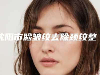 沈阳市脸皱纹去除颈纹整形医院(沈阳和平安加爱德医疗美容诊所实力技术过硬医生推荐)