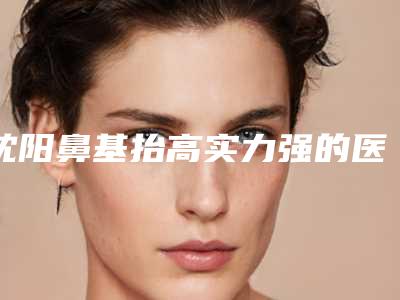 沈阳鼻基抬高实力强的医院权威汇总,沈阳恩雅茗姬整形医院刚上榜