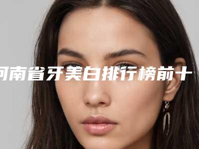 河南省牙美白排行榜前十强榜单更新-河南省牙美白口腔医生