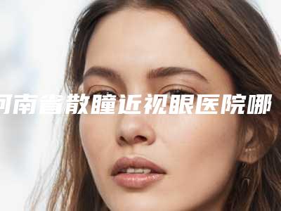 河南省散瞳近视眼医院哪家比较好(郑州何氏美容诊所看谁个更出色)