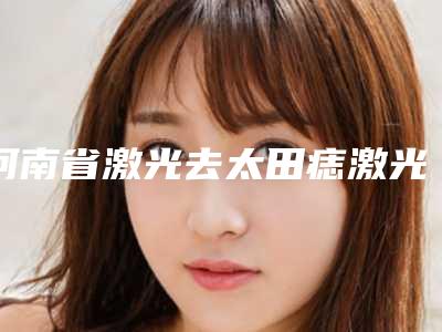 河南省激光去太田痣激光治疗价格价位表一同预览-河南省激光去太田痣激光治疗整形费用价格介绍