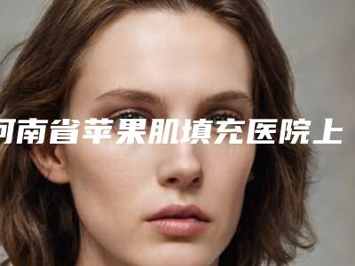 河南省苹果肌填充医院上榜名单全是技术派(河南省苹果肌填充整形医院)