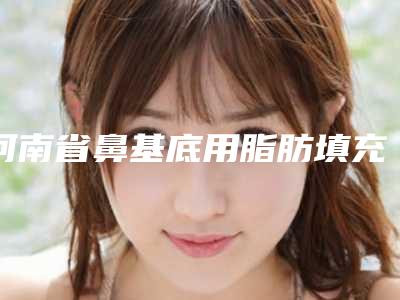 河南省鼻基底用脂肪填充医院推荐：鼻基底用脂肪填充医院前30名全面pk
