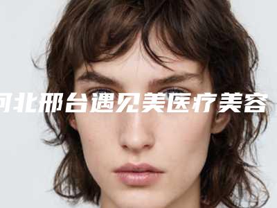 河北邢台遇见美医疗美容整形医院,邢台雪肤医疗美容诊所你更看好哪一家
