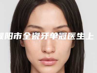 濮阳市全瓷牙单冠医生上榜清单哪个医生又专业又好-濮阳市全瓷牙单冠口腔医生