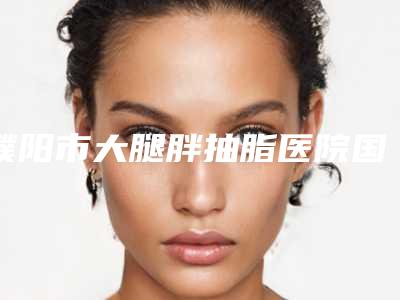 濮阳市大腿胖抽脂医院国内排行榜前十新旧人马更迭-濮阳市大腿胖抽脂整形医院