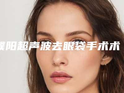 濮阳超声波去眼袋手术术的价格是多少贵不贵