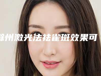 滁州激光法祛雀斑效果可以持续多久(滁州哪家医院可以激光祛斑)