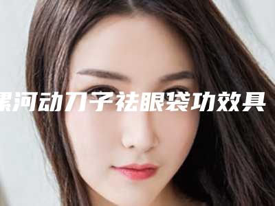 漯河动刀子祛眼袋功效具体有哪些