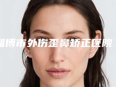 淄博市外伤歪鼻矫正医院上榜清单前十强哪家安全-淄博市外伤歪鼻矫正整形医院