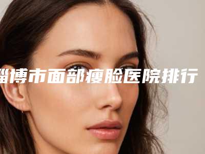 淄博市面部瘦脸医院排行榜top10强名单大综合(淄博壹美植发中心强势入围口碑获赞)