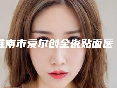 淮南市爱尔创全瓷贴面医院排行榜前十谁做的好(淮南市爱尔创全瓷贴面口腔医院比较靠谱)