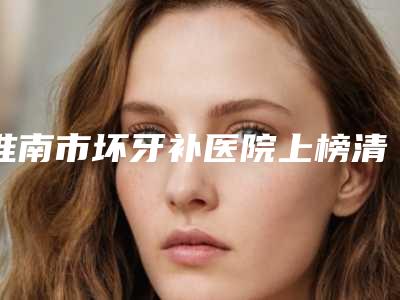 淮南市坏牙补医院上榜清单前十名权威上线(淮南曹品霞口腔诊所详细资料)