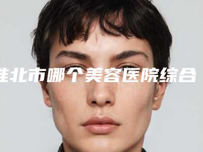 淮北市哪个美容医院综合鼻子鼻综合好(淮北邱云皮肤美容整形科效果及价格超过预期)