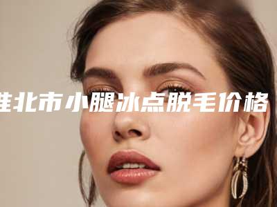 淮北市小腿冰点脱毛价格(价目)火辣一览-淮北市小腿冰点脱毛价格多少钱左右